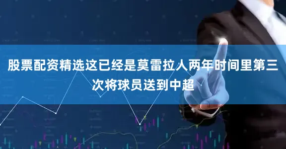股票配资精选这已经是莫雷拉人两年时间里第三次将球员送到中超