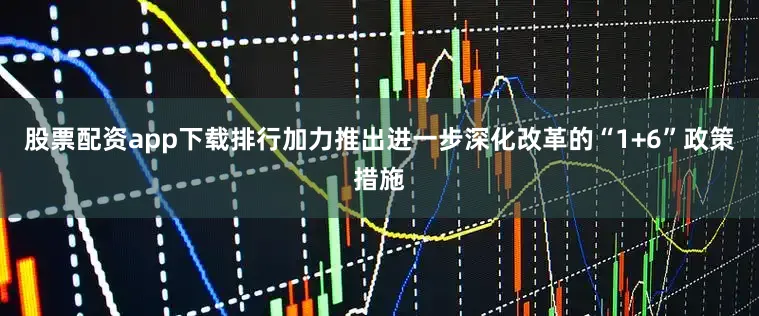 股票配资app下载排行加力推出进一步深化改革的“1+6”政策措施