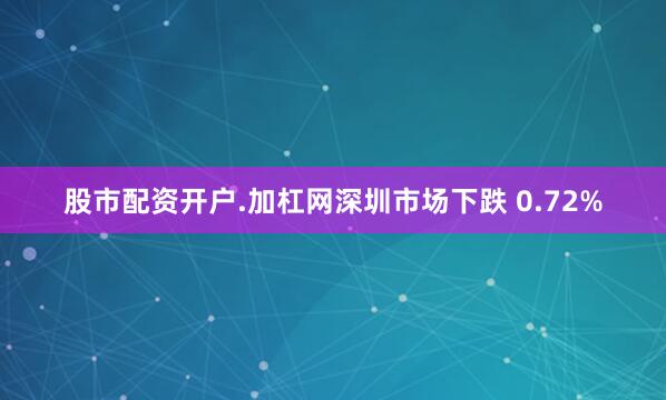 股市配资开户.加杠网深圳市场下跌 0.72%