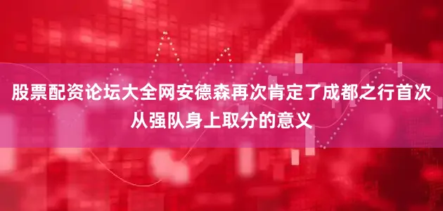 股票配资论坛大全网安德森再次肯定了成都之行首次从强队身上取分的意义