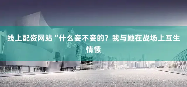 线上配资网站“什么妾不妾的？我与她在战场上互生情愫