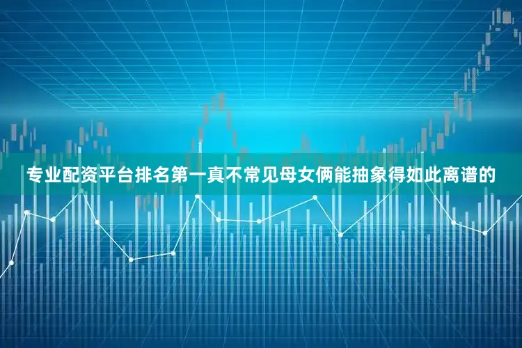 专业配资平台排名第一真不常见母女俩能抽象得如此离谱的