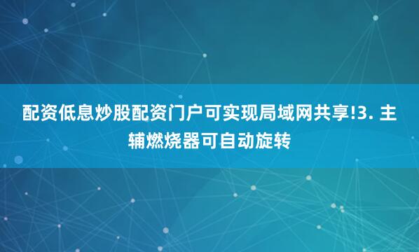 配资低息炒股配资门户可实现局域网共享!3. 主辅燃烧器可自动旋转