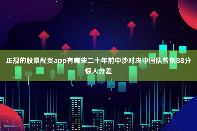 正规的股票配资app有哪些二十年前中沙对决中国队曾创88分惊人分差
